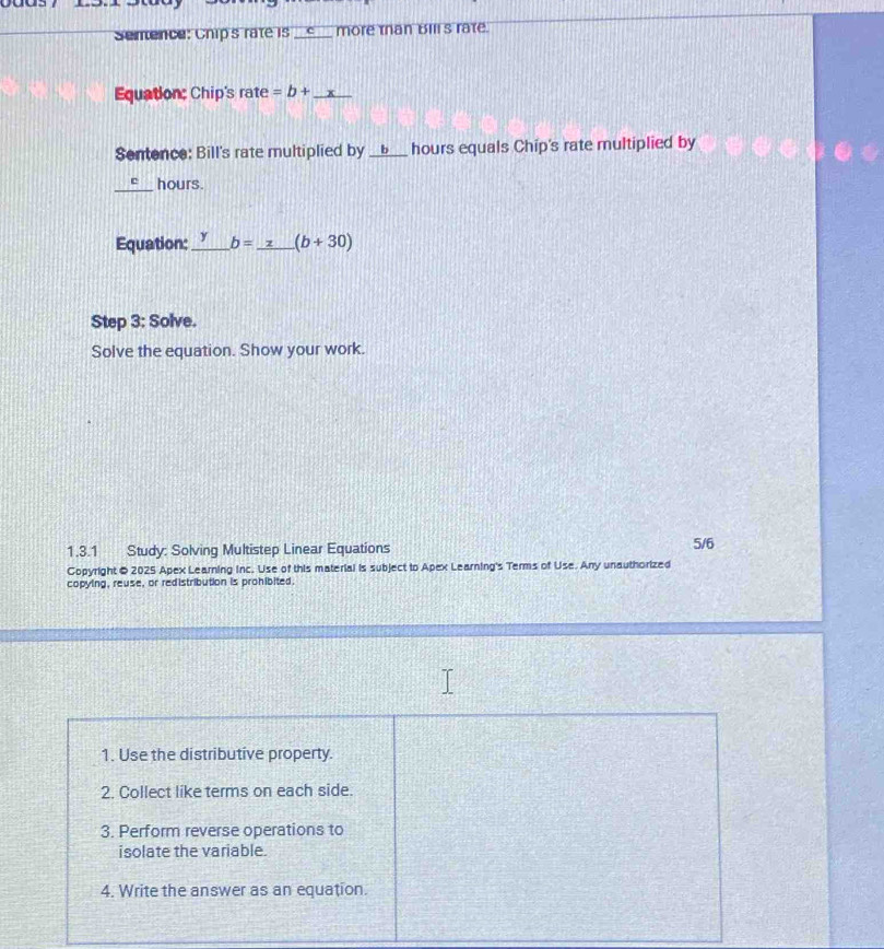 Semence: Chip's rate is __c__ more tan Bills rate. 
Equation: Chip's rate =b+ _ x
Sentence: Bill's rate multiplied by ______ hours equals Chip's rate multiplied by 
_e hours. 
Equation:_ y b= z (b+30)
Step 3: Solve. 
Solve the equation. Show your work. 
1.3.1 Study: Solving Multistep Linear Equations 5/6 
Copyright © 2025 Apex Learning inc. Use of this material is subject to Apex Learning's Terms of Use. Any unauthorized 
copying, reuse, or redistribution is prohibited. 
1. Use the distributive property. 
2. Collect like terms on each side. 
3. Perform reverse operations to 
isolate the variable. 
4. Write the answer as an equation.