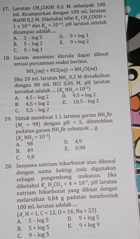 Larutan CH_3COOH 0,2 M sebanyak 100
mL dicampurkan dengan 100 mL larutan
NaOH 0,2 M. Diketahui nilai K_aCH_3COOH=
1* 10^(-5) dan K_w=10^(-14). pH larutan setelah
dicampur adalah ....
A. 2-log 5 D. 9+log 1
B. 5-log 2 E. 9+log 2
C. 5-log 1
18. Garam amonium klorida dapat dibuat
sesuai persamaan reaksi berikut.
NH_3(aq)+HCl(aq)to NH_4Cl(aq)
Jika 20 mL larutan NH_30,2M direaksikan
dengan 80 mL HCl 0,05 M, pH larutan
tersebut adalah .... (K_bNH_3=10^(-5))
A. 4,5-log 2 D. 9,5+log 2
B. 4,5+log 2 E. 10,5-log 2
C. 5,5-log 2
19. Untuk membuat 1 L larutan garam NH_4Br
(M_r=98) dengan pH=5 , dibutuhkan
padatan garam NH_4 Br sebanyak ... g.
(K_bNH_3=10^(-5))
A. 98 D.⩾4,9
B. 49 E. 0,98
C. 9,8
20. Senyawa natrium bikarbonat atau dikenal
dengan nama baking soda digunakan
sebagai pengembang makanan. Jika
diketahui K_aH_2CO_3=4* 10^(-7) , pH larutan
natrium bikarbonat yang dibuat dengan
melarutkan 0,84 g padatan membentuk
100 mL larutan adalah ....
(A,H=1,C=12,O=16,Na=23)
A. 5-log 5 D. 9+log 5
B. 5+log 5 E. 9+log 9
C. 9-log 5