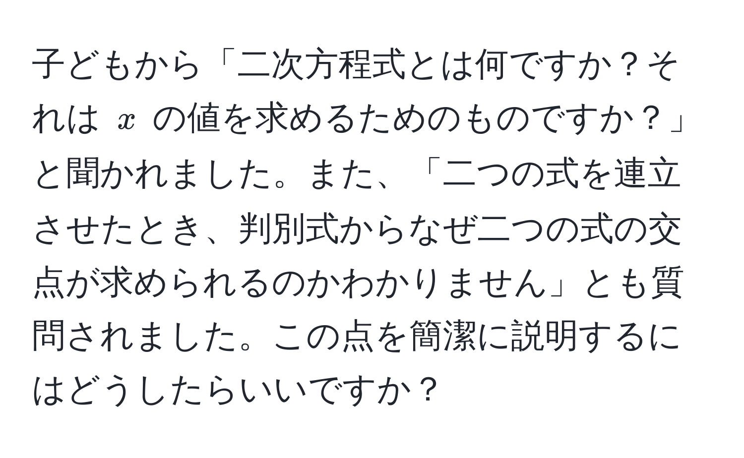 子どもから「二次方程式とは何ですか？それは $x$ の値を求めるためのものですか？」と聞かれました。また、「二つの式を連立させたとき、判別式からなぜ二つの式の交点が求められるのかわかりません」とも質問されました。この点を簡潔に説明するにはどうしたらいいですか？