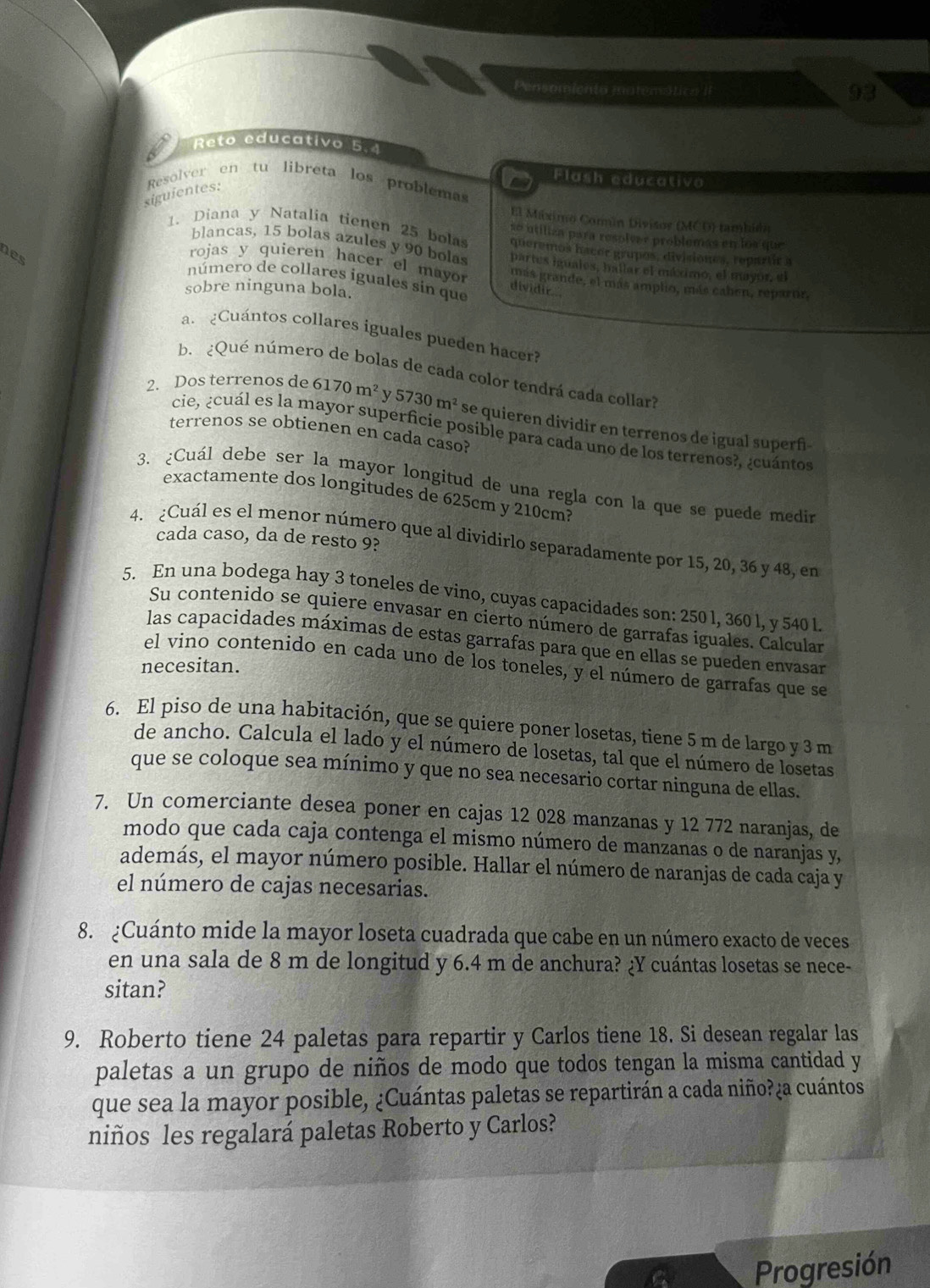 Pensomiento matemática II
93
Reto educativo 5.4
Flash educativo
Resolver en tu libreta los problemas
siguientes:
El Máximo Comin Divisor (MCD) tambido
1. Diana y Natalía tienen 25 bolas so utiliza para resolver problemas en los que
queremos hacer grupos, divisiones, repartir a
nes
blancas, 15 bolas azules y 90 bolas partes iguales, hallar el máximó, el mayor, el
rojas y quieren hacer el mayor más grande, el más amplo, más caben, reparor,
número de collares iguales sin que dividir.
sobre ninguna bola.
a. ¿Cuántos collares iguales pueden haceri
b.  ¿Qué número de bolas de cada color tendrá cada collar?
2. Dos terrenos de 6170m^2 5730m^2 se quieren dividir en terrenos de igual superñ
cie, ¿cuál es la mayor superficie posible para cada uno de los terrenos?, ¿cuántos
terrenos se obtienen en cada caso?
3. ¿Cuál debe ser la mayor longitud de una regla con la que se puede medin
exactamente dos longitudes de 625cm y 210cm?
cada caso, da de resto 9?
4. ¿Cuál es el menor número que al dividirlo separadamente por 15, 20, 36 y 48, en
5. En una bodega hay 3 toneles de vino, cuyas capacidades son: 250 l, 360 l, y 540 l
Su contenido se quiere envasar en cierto número de garrafas iguales. Calcular
las capacidades máximas de estas garrafas para que en ellas se pueden envasar
el vino contenido en cada uno de los toneles, y el número de garrafas que se
necesitan.
6. El piso de una habitación, que se quiere poner losetas, tiene 5 m de largo y 3 m
de ancho. Calcula el lado y el número de losetas, tal que el número de losetas
que se coloque sea mínimo y que no sea necesario cortar ninguna de ellas.
7. Un comerciante desea poner en cajas 12 028 manzanas y 12 772 naranjas, de
modo que cada caja contenga el mismo número de manzanas o de naranjas y,
además, el mayor número posible. Hallar el número de naranjas de cada caja y
el número de cajas necesarias.
8. ¿Cuánto mide la mayor loseta cuadrada que cabe en un número exacto de veces
en una sala de 8 m de longitud y 6.4 m de anchura? ¿Y cuántas losetas se nece-
sitan?
9. Roberto tiene 24 paletas para repartir y Carlos tiene 18. Si desean regalar las
paletas a un grupo de niños de modo que todos tengan la misma cantidad y
que sea la mayor posible, ¿Cuántas paletas se repartirán a cada niño?¿a cuántos
niños les regalará paletas Roberto y Carlos?
Progresión