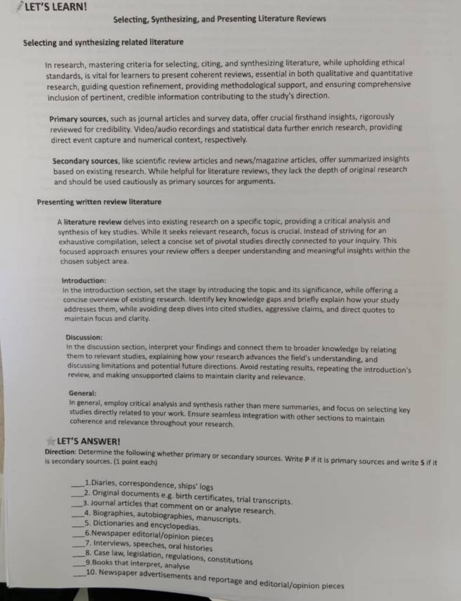 LET’S LEARN!
Selecting, Synthesizing, and Presenting Literature Reviews
Selecting and synthesizing related literature
In research, mastering criteria for selecting, citing, and synthesizing literature, while upholding ethical
standards, is vital for learners to present coherent reviews, essential in both qualitative and quantitative
research, guiding question refinement, providing methodological support, and ensuring comprehensive
inclusion of pertinent, credible information contributing to the study's direction.
Primary sources, such as journal articles and survey data, offer crucial firsthand insights, rigorously
reviewed for credibility. Video/audio recordings and statistical data further enrich research, providing
direct event capture and numerical context, respectively.
Secondary sources, like scientific review articles and news/magazine articles, offer summarized insights
based on existing research. While helpful for literature reviews, they lack the depth of original research
and should be used cautiously as primary sources for arguments.
Presenting written review literature
A literature review delves into existing research on a specific topic, providing a critical analysis and
synthesis of key studies. While it seeks relevant research, focus is crucial. Instead of striving for an
exhaustive compilation, select a concise set of pivotal studies directly connected to your inquiry. This
focused approach ensures your review offers a deeper understanding and meaningful insights within the
chosen subject area.
Introduction:
In the introduction section, set the stage by introducing the topic and its significance, while offering a
concise overview of existing research. Identify key knowledge gaps and briefly explain how your study
addresses them, while avoiding deep dives into cited studies, aggressive claims, and direct quotes to
maintain focus and clarity.
Discussion:
In the discussion section, interpret your findings and connect them to broader knowledge by relating
them to relevant studies, explaining how your research advances the field's understanding, and
discussing limitations and potential future directions. Avoid restating results, repeating the introduction's
review, and making unsupported claims to maintain clarity and relevance.
General:
In general, employ critical analysis and synthesis rather than mere summaries, and focus on selecting key
studies directly related to your work. Ensure seamless integration with other sections to maintain
coherence and relevance throughout your research.
LET’S ANSWER!
Direction: Determine the following whether primary or secondary sources. Write P if it is primary sources and write S if it
is secondary sources. ('1 point each)
_1.Diaries, correspondence, ships' logs
_2. Original documents e.g. birth certificates, trial transcripts.
_3. Journal articles that comment on or analyse research.
_4. Biographies, autobiographies, manuscripts.
_5. Dictionaries and encyclopedias.
_6.Newspaper editorial/opinion pieces
_7. Interviews, speeches, oral histories
_8. Case law, legislation, regulations, constitutions
_9.Books that interpret, analyse
_10. Newspaper advertisements and reportage and editorial/opinion pieces