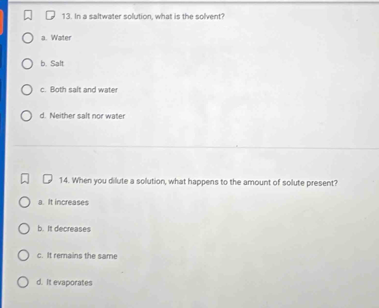 In a saltwater solution, what is the solvent?
a. Water
b. Salt
c. Both salt and water
d. Neither salt nor water
14. When you dilute a solution, what happens to the amount of solute present?
a. It increases
b. It decreases
c. It remains the same
d. It evaporates