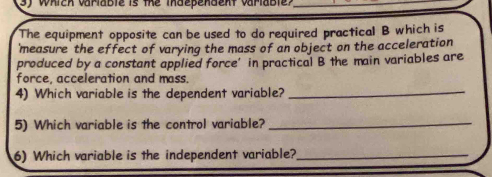 Which variable is the independent variable?_ 
The equipment opposite can be used to do required practical B which is 
'measure the effect of varying the mass of an object on the acceleration 
produced by a constant applied force’ in practical B the main variables are 
force, acceleration and mass. 
4) Which variable is the dependent variable?_ 
5) Which variable is the control variable?_ 
6) Which variable is the independent variable?_