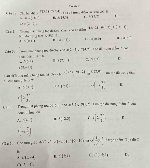 Cơ số 2:
Câu 1: Cho hai điểm B(3;2)C(5;4). Toạ độ trung điểm M của BC là
A. M=(-8;3). B. M(4;3). C. M(2;2). D.
M=(2;-2).
Câu 2: Trong mặt phẳng toạ độ Oxy Oxy, cho ba điểm A(5;-2),B(0;3),C(-5;-1)
Khi đó trọng tâm △ ABC là:
A. G(0;11). B. G(1;-1). C. G(10;0). D. G(0,0)
Câu 3: Trong mặt phẳng tọa độ Oxy cho A(2;-3),B(4;7).  Tọa độ trung điểm / của
đoạn thẳng AB là:
A. I(6;4) B. I(2;10). C. I(3;2). D.
I(8;-21).
Câu 4:Trong mặt phẳng tọa độ Oxy cho A(3;5),B(1;2) và C(2;0). Tìm tọa độ trọng tâm
G của tam giác ABC
A. G(3,7). B. G(6;3). C. G(-3, 7/3 ) D.
G(2: 7/3 ).
Câu 5: Trong mặt phẳng tọa độ Oxy cho A(3;5),B(1;2). Tìm tọa độ trung điểm / của
đoạn thẳng AB .
A. I(4;7). B. I(-2;3). C. I(2; 7/2 ). D.
I(-2; 7/2 ).
Câu 6: Cho tam giác ABC với A(-3;6);B(9;-10) và G( 1/3 ;0) là trọng tâm. Tọa độ C
là:
A. C(5;-4). B. C(5;4). C. C(-5;4). D.
C(-5;-4).