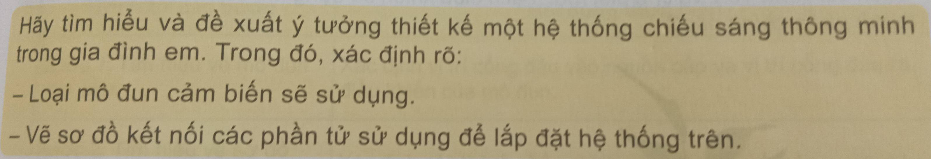 Hãy tìm hiểu và đề xuất ý tưởng thiết kế một hệ thống chiếu sáng thông minh 
trong gia đình em. Trong đó, xác định rõ: 
- Loại mô đun cảm biến sẽ sử dụng. 
- Vẽ sơ đồ kết nối các phần tử sử dụng để lắp đặt hệ thống trên.