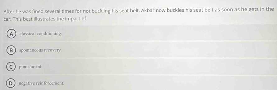 After he was fined several times for not buckling his seat belt, Akbar now buckles his seat belt as soon as he gets in the
car. This best illustrates the impact of
A classical conditioning.
B spontaneous recovery.
C punishment.
D negative reinforcement.