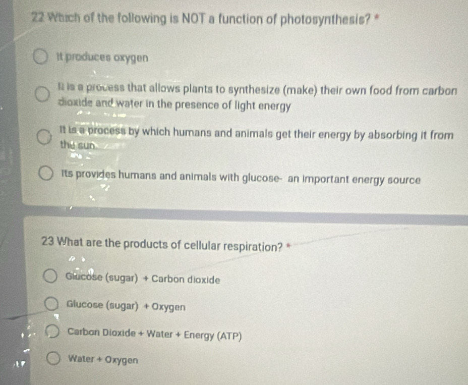 Which of the following is NOT a function of photosynthesis? *
It produces oxygen
R is a process that allows plants to synthesize (make) their own food from carbon
dioxide and water in the presence of light energy
It is a process by which humans and animals get their energy by absorbing it from
the sun
its provides humans and animals with glucose- an important energy source
23 What are the products of cellular respiration? *
Glucose (sugar) + Carbon dioxide
Glucose (sugar) + Oxygen
Carbon Dioxide + Water + Energy (ATP)
' Water + Oxygen