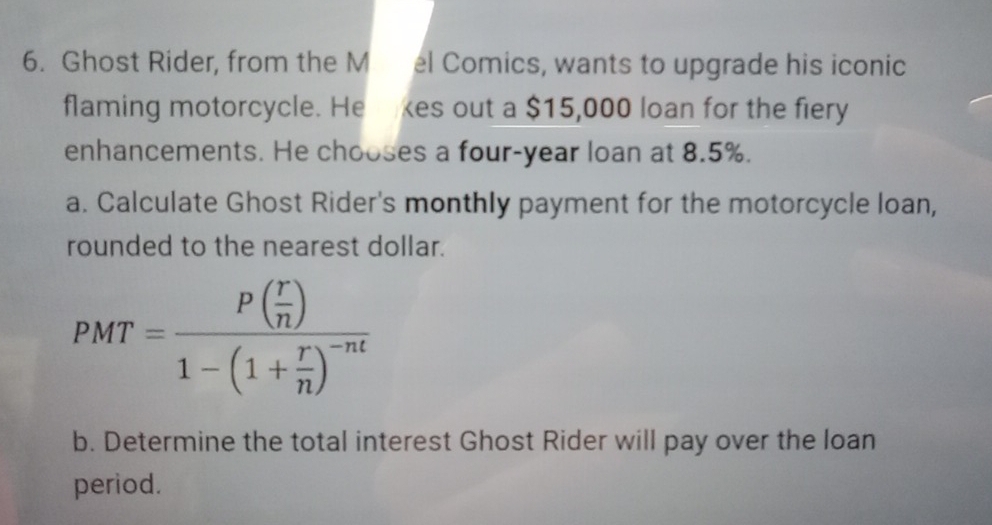 Ghost Rider, from the M el Comics, wants to upgrade his iconic 
flaming motorcycle. He kes out a $15,000 loan for the fiery 
enhancements. He chooses a four-year loan at 8.5%. 
a. Calculate Ghost Rider's monthly payment for the motorcycle loan, 
rounded to the nearest dollar.
PMT=frac P( r/n )1-(1+ r/n )^-nt
b. Determine the total interest Ghost Rider will pay over the loan 
period.