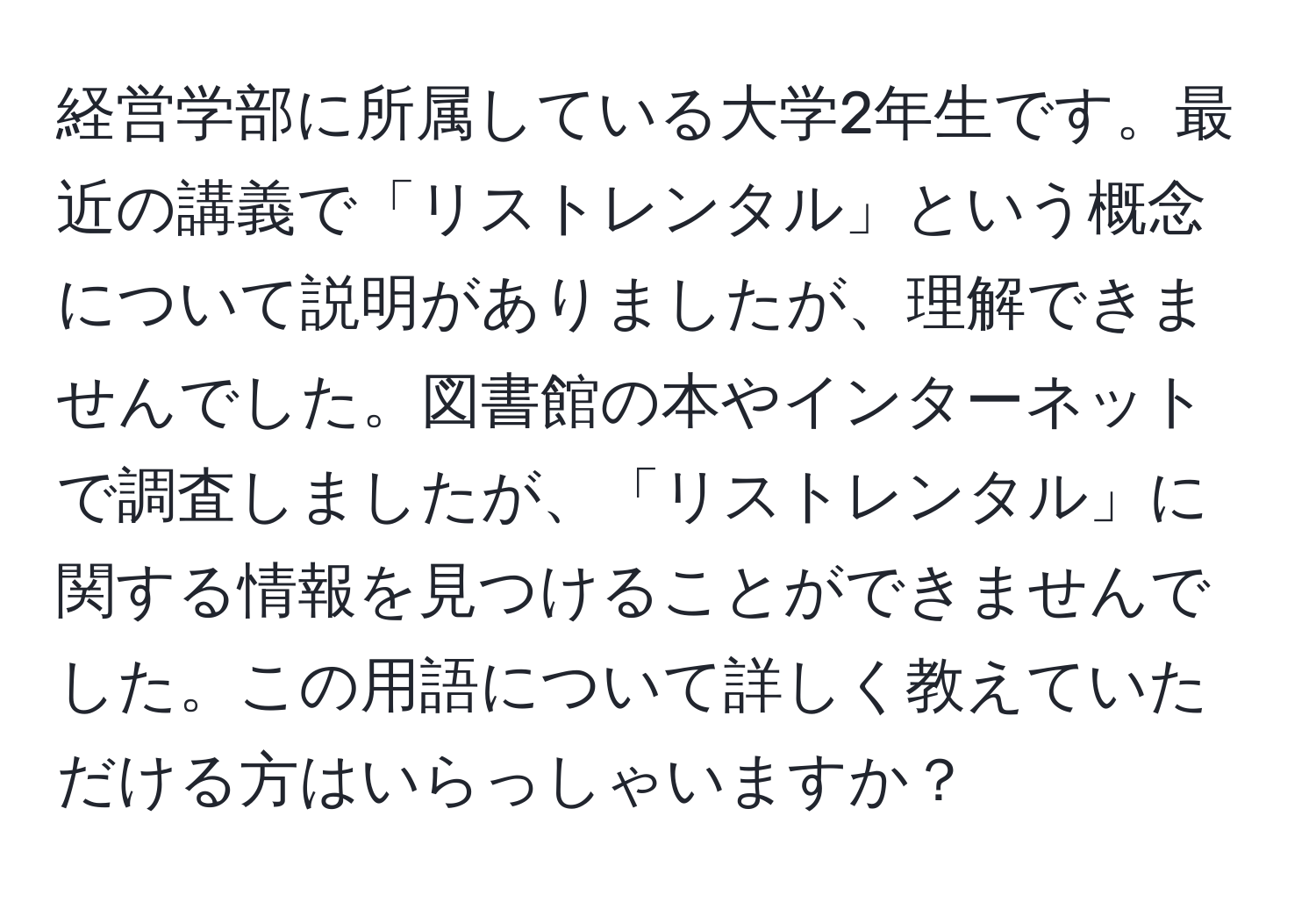 経営学部に所属している大学2年生です。最近の講義で「リストレンタル」という概念について説明がありましたが、理解できませんでした。図書館の本やインターネットで調査しましたが、「リストレンタル」に関する情報を見つけることができませんでした。この用語について詳しく教えていただける方はいらっしゃいますか？