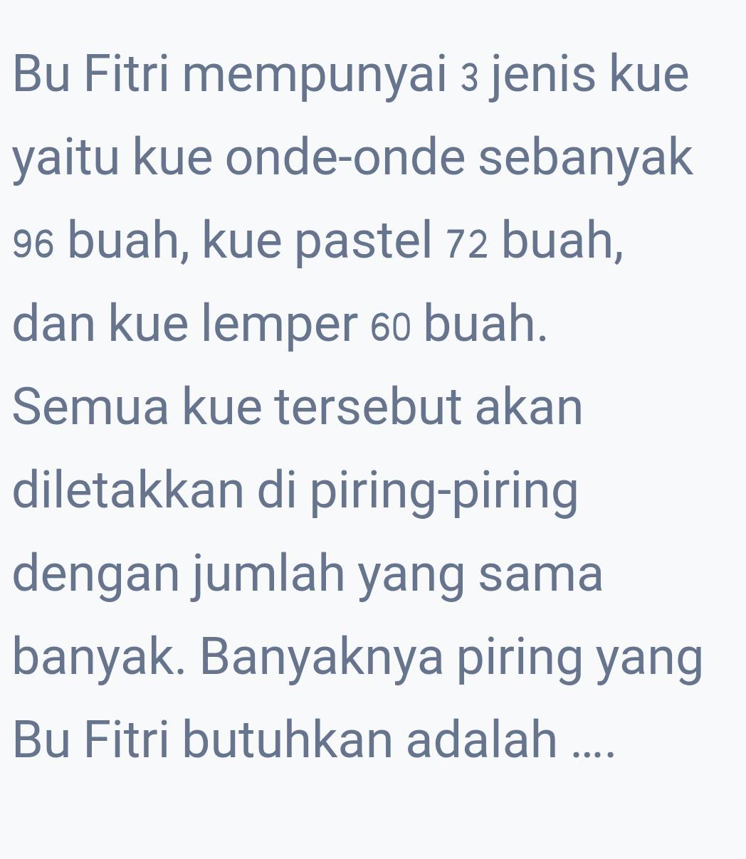 Bu Fitri mempunyai 3 jenis kue 
yaitu kue onde-onde sebanyak
96 buah, kue pastel 72 buah, 
dan kue lemper 60 buah. 
Semua kue tersebut akan 
diletakkan di piring-piring 
dengan jumlah yang sama 
banyak. Banyaknya piring yang 
Bu Fitri butuhkan adalah ....