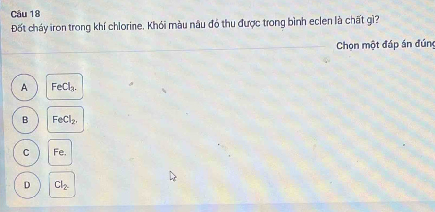 Đốt cháy iron trong khí chlorine. Khói màu nâu đỏ thu được trong bình eclen là chất gì?
Chọn một đáp án đúng
A FeCl_3.
B FeCl_2.
C Fe.
D Cl_2.