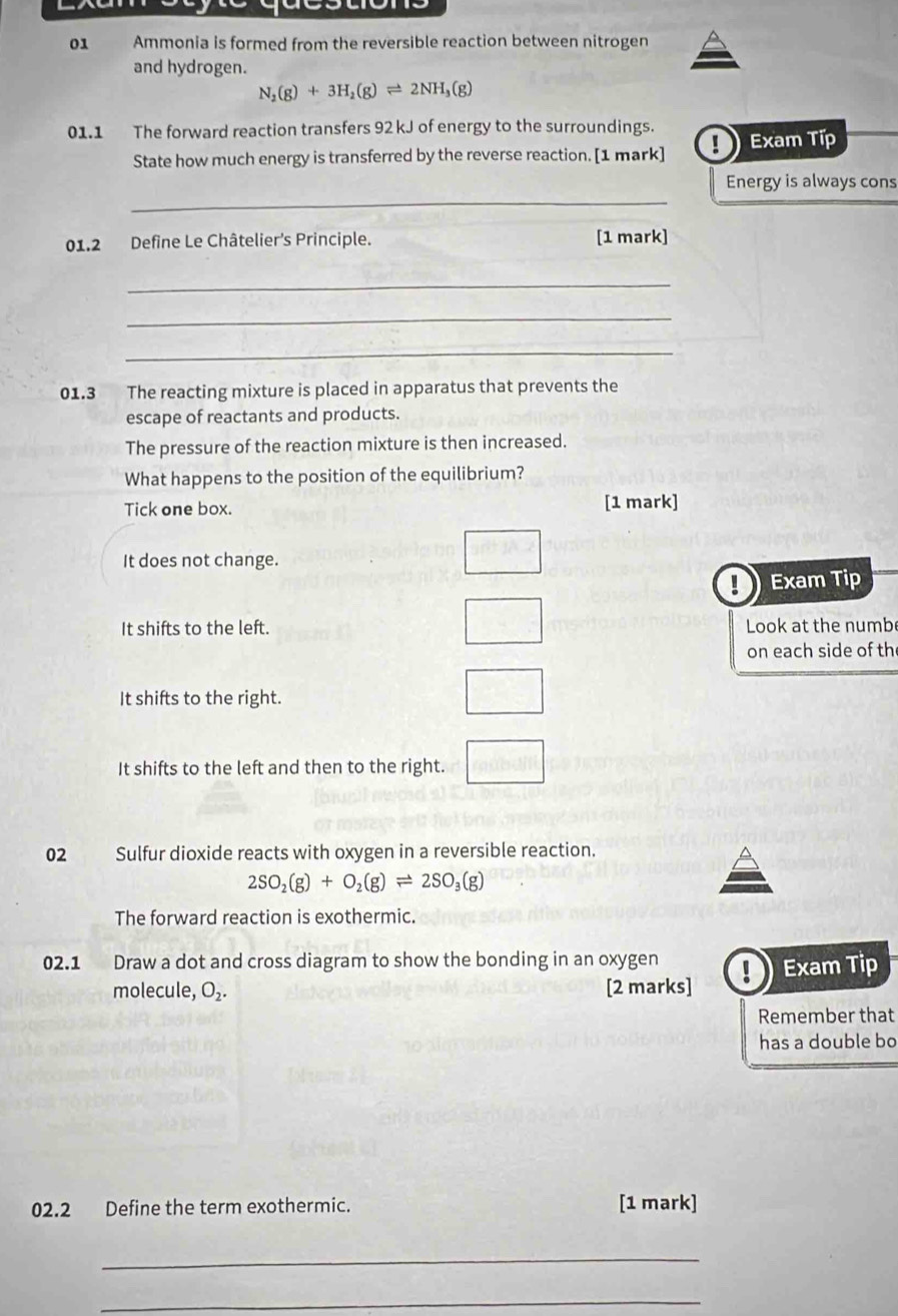 Ammonia is formed from the reversible reaction between nitrogen
and hydrogen.
N_2(g)+3H_2(g)leftharpoons 2NH_3(g)
01.1 The forward reaction transfers 92 kJ of energy to the surroundings.
State how much energy is transferred by the reverse reaction. [1 mark] D Exam Típ
_
Energy is always cons
01.2 Define Le Châtelier's Principle. [1 mark]
_
_
_
01.3 The reacting mixture is placed in apparatus that prevents the
escape of reactants and products.
The pressure of the reaction mixture is then increased.
What happens to the position of the equilibrium?
Tick one box. [1 mark]
It does not change.
Exam Tip
It shifts to the left. Look at the numb
on each side of th
It shifts to the right.
It shifts to the left and then to the right.
02 Sulfur dioxide reacts with oxygen in a reversible reaction.
2SO_2(g)+O_2(g)leftharpoons 2SO_3(g)
The forward reaction is exothermic.
02.1 Draw a dot and cross diagram to show the bonding in an oxygen ! Exam Tip
molecule, O_2. [2 marks]
Remember that
has a double bo
02.2 Define the term exothermic. [1 mark]
_
_