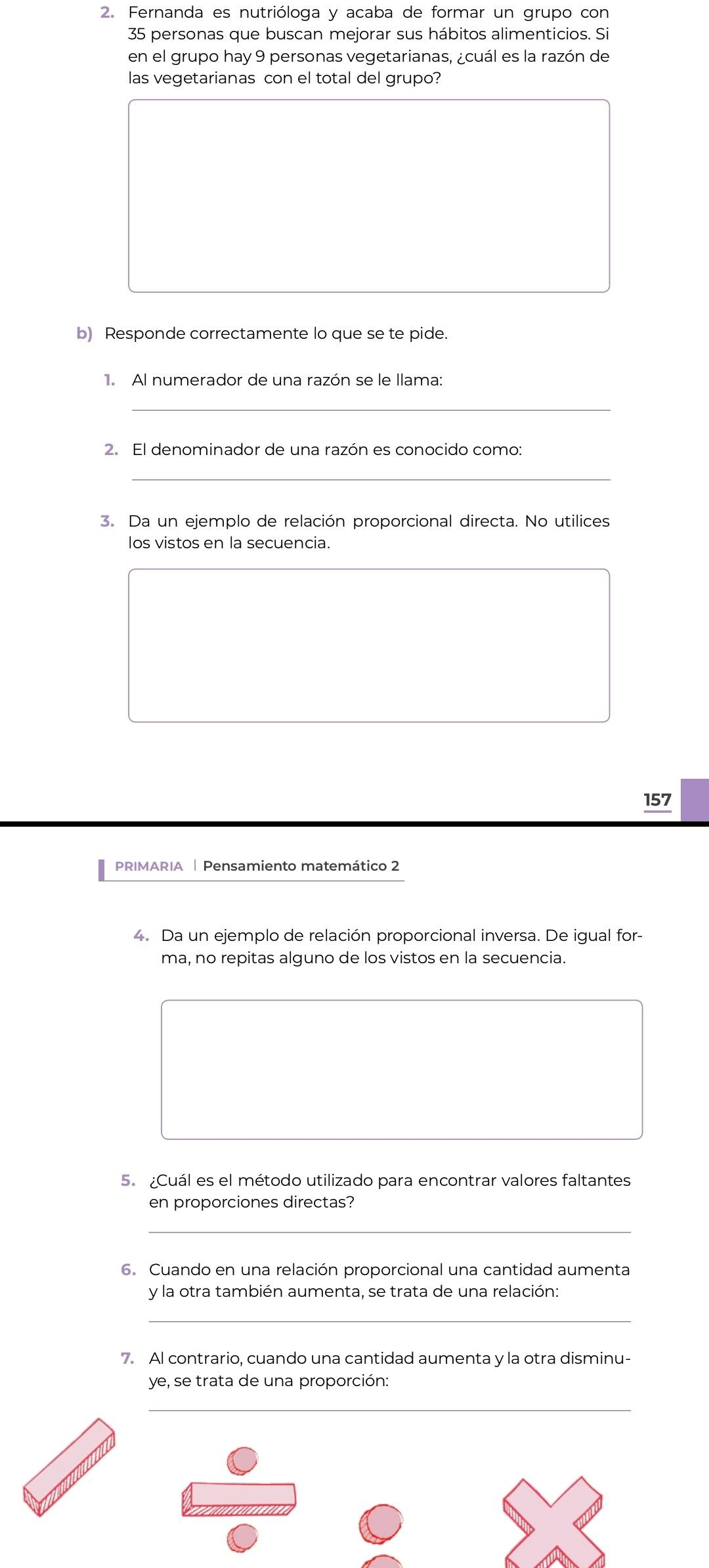 Fernanda es nutrióloga y acaba de formar un grupo con
35 personas que buscan mejorar sus hábitos alimenticios. Si 
en el grupo hay 9 personas vegetarianas, ¿cuál es la razón de 
las vegetarianas con el total del grupo? 
b) Responde correctamente lo que se te pide. 
1. Al numerador de una razón se le llama: 
_ 
2. El denominador de una razón es conocido como: 
_ 
3. Da un ejemplo de relación proporcional directa. No utilices 
los vistos en la secuencia. 
157 
PRIMARIA | Pensamiento matemático 2 
4. Da un ejemplo de relación proporcional inversa. De igual for- 
ma, no repitas alguno de los vistos en la secuencia. 
5. ¿Cuál es el método utilizado para encontrar valores faltantes 
en proporciones directas? 
_ 
6. Cuando en una relación proporcional una cantidad aumenta 
y la otra también aumenta, se trata de una relación: 
_ 
7. Al contrario, cuando una cantidad aumenta y la otra disminu- 
ye, se trata de una proporción: 
_