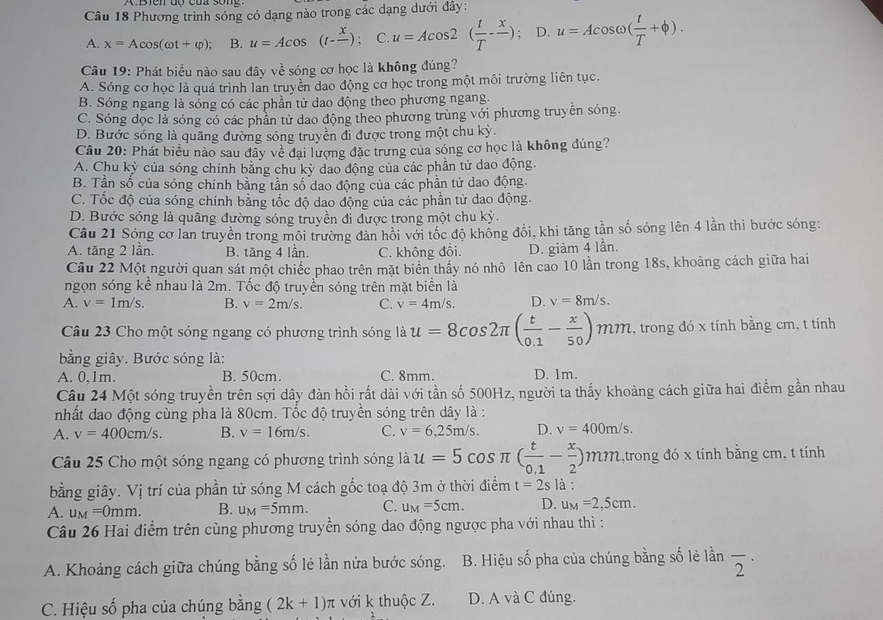 Phương trình sóng có dạng nào trong các dạng dưới đây:
A. x=Acos (omega t+varphi ); B. u=Acos (t-frac x); C. u=Acos 2( t/T -frac x); D. u=Acos omega ( t/T +phi ).
Câu 19: Phát biểu nào sau đây về sóng cơ học là không đúng?
A. Sóng cơ học là quá trình lan truyền dao động cơ học trong một môi trường liên tục.
B. Sóng ngang là sóng có các phần tử dao động theo phương ngang.
C. Sóng dọc là sóng có các phân tử dao động theo phương trùng với phương truyền sóng.
D. Bước sóng là quãng đường sóng truyền đị được trong một chu kỳ.
Câu 20: Phát biểu nào sau đây về đại lượng đặc trưng của sóng cơ học là không đúng?
A. Chu kỳ của sóng chính bằng chu kỳ dao động của các phần tử dao động.
B. Tần số của sóng chính bằng tần số dao động của các phần tử dao động.
C. Tốc độ của sóng chính bằng tốc độ dao động của các phần tử dao động.
D. Bước sóng là quãng đường sóng truyền đi được trong một chu kỳ.
Câu 21 Sóng cơ lan truyền trong môi trường đàn hồi với tốc độ không đổi, khi tăng tần số sóng lên 4 lần thì bước sóng:
A. tăng 2 lần. B. tăng 4 lần. C. không đổi. D. giàm 4 lần.
Câu 22 Một người quan sát một chiếc phao trên mặt biên thấy nó nhô lên cao 10 lần trong 18s, khoảng cách giữa hai
ngọn sóng kề nhau là 2m. Tốc độ truyền sóng trên mặt biển là
A. v=1m/s. B. v=2m/s. C. v=4m/s. D. v=8m/s.
Câu 23 Cho một sóng ngang có phương trình sóng là u=8cos 2π ( t/0.1 - x/50 ) mn 2, trong đó x tính bằng cm, t tính
bằng giây. Bước sóng là:
A. 0,1m. B. 50cm. C. 8mm. D. 1m.
Câu 24 Một sóng truyền trên sợi dây đàn hồi rất dài với tần số 500Hz, người ta thấy khoảng cách giữa hai điểm gần nhau
nhất dao động cùng pha là 80cm. Tốc độ truyền sóng trên dây là :
A. v=400cm/s. B. v=16m/s. C. v=6,25m/s. D. v=400m/s.
Câu 25 Cho một sóng ngang có phương trình sóng là u=5cos π ( t/0.1 - x/2 )mm 1,trong đó x tính bằng cm, t tính
bằng giây. Vị trí của phần tử sóng M cách gốc toạ độ 3m ở thời điểm t=2s là :
B.
A. u_M=0mm. u_M=5mm.
C. u_M=5cm. D. u_M=2,5cm.
Câu 26 Hai điểm trên cùng phương truyền sóng dao động ngược pha với nhau thì :
A. Khoảng cách giữa chúng bằng số lẻ lần nửa bước sóng. B. Hiệu số pha của chúng bằng số lẻ lần overline 2^(·)
C. Hiệu số pha của chúng bằng (2k+1)π với k thuộc Z. D. A và C đúng.