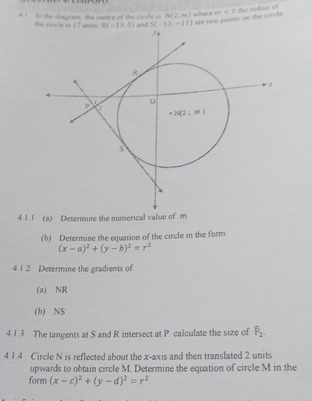 4.1 In the diagram, the centre of the circle is N(2;m) where m<0</tex> the radius of
are two points on the circle.
4.1.
(b) Determine the equation of the circle in the form:
(x-a)^2+(y-b)^2=r^2
4.1.2 Determine the gradients of.
(a) NR
(b) NS
4.1.3 The tangents at S and R intersect at P. calculate the size of widehat P_2.
4.1.4 Circle N is reflected about the x-axis and then translated 2 units
upwards to obtain circle M. Determine the equation of circle M in the
form (x-c)^2+(y-d)^2=r^2.