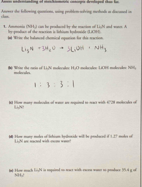 Assess understanding of stoichiometric concepts developed thus far. 
Answer the following questions, using problem-solving methods as discussed in 
class. 
1. Ammonia (NH_3) can be produced by the reaction of Li_3N and water. A 
by-product of the reaction is lithium hydroxide (LiOH). 
(a) Write the balanced chemical equation for this reaction. 
(b) Write the ratio of Li3N molecules: H_2O molecules: LiOH molecules: NH_3
molecules. 
(c) How many molecules of water are required to react with 4728 molecules of
Li3N? 
(d) How many moles of lithium hydroxide will be produced if 1.27 moles of
Li3N are reacted with excess water? 
(e) How much Li3N is required to react with excess water to produce 35.4 g of
NH₃?