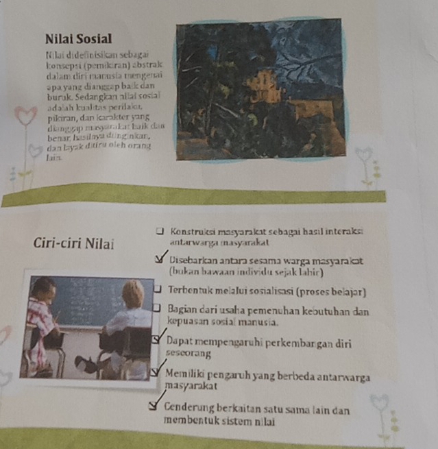 Nilai Sosial
Nilai didefinisikan sebagai
konsepsi (pemikiran) abstrak
dalam dirí manusia mengenai
əpa yang dianggap bak dan
buruk. Sedangkan allai sosial
adalah kualitas perilal
pikiran, dan karakter yang
dianggạp masyarakı baík dan
benar hasilaya ding nkan,
dan layak ditiru oleh orang
Iain.
Konstruksi masyarakat sebagai hasıl interaksi
Ciri-ciri Nilai antarwarga masyarakat
Disebarkan antara sesama warga masyarakat
(bukan bawaan individu sejak lahic)
Terbentuk mełalui sosialisasi (proses bełajar)
Bagian dari usaha pemenuhan kebutuhan dan
kepuasan sosial manusia.
Dapat mempengaruhi perkembangan diri
sescorang
Memiliki pengaruh yang berbeda antarwarga
masyarakat
Cenderung berkaitan satu sama lain dan
membentuk sistem nilai