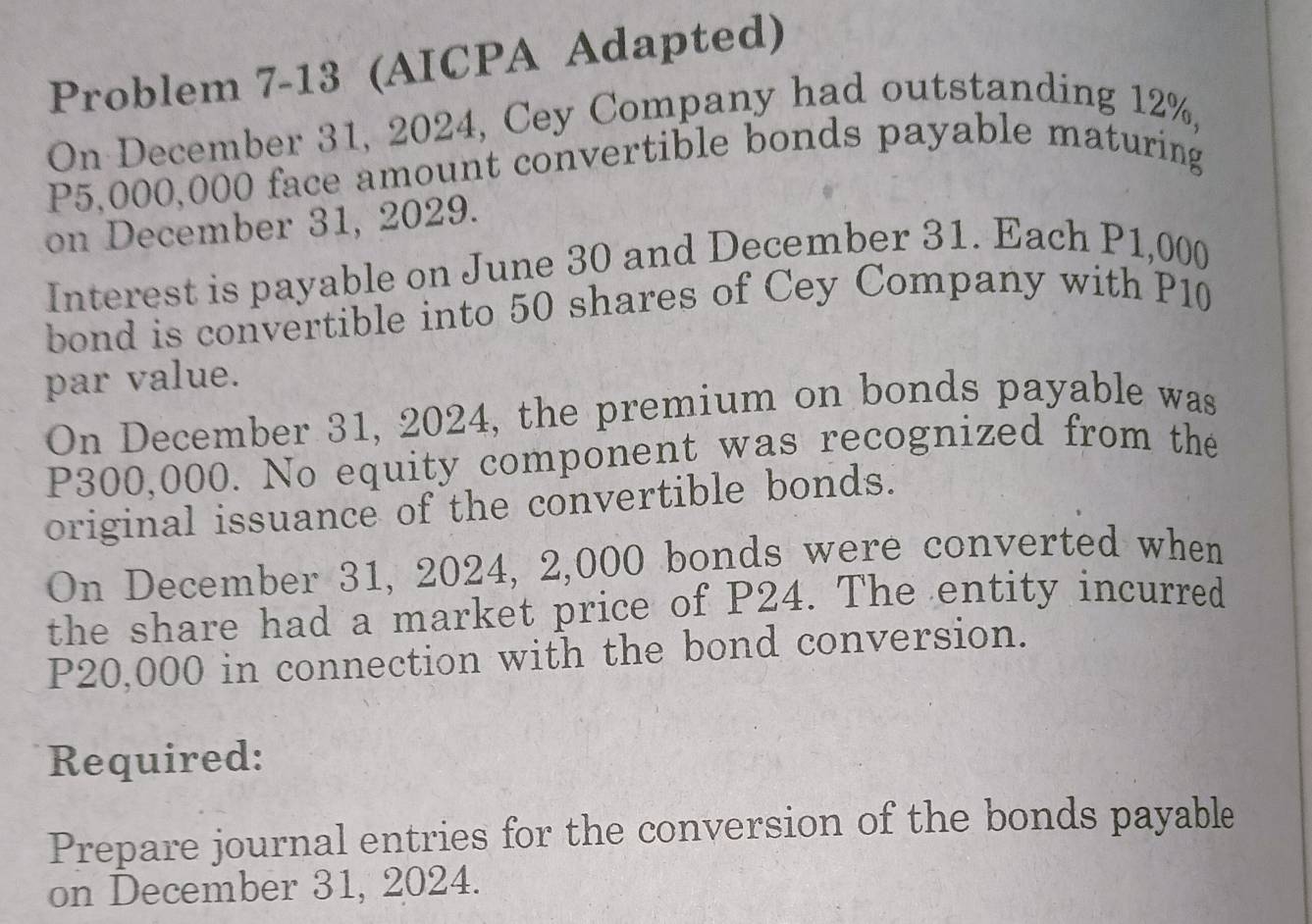 Problem 7-13 (AICPA Adapted) 
On December 31, 2024, Cey Company had outstanding 12%,
P5,000,000 face amount convertible bonds payable maturing 
on December 31, 2029. 
Interest is payable on June 30 and December 31. Each P1,000
bond is convertible into 50 shares of Cey Company with P10
par value. 
On December 31, 2024, the premium on bonds payable was
P300,000. No equity component was recognized from the 
original issuance of the convertible bonds. 
On December 31, 2024, 2,000 bonds were converted when 
the share had a market price of P24. The entity incurred
P20,000 in connection with the bond conversion. 
Required: 
Prepare journal entries for the conversion of the bonds payable 
on December 31, 2024.