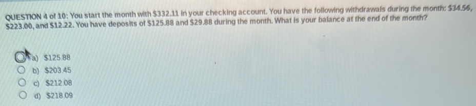 of 10: You start the month with $332.11 in your checking account. You have the following withdrawals during the month : $34.56,
$223.00, and $12.22. You have deposits of $125.88 and $29.88 during the month. What is your balance at the end of the month?
a) $125.88
b) $203.45
c) $212.08
d) $218.09