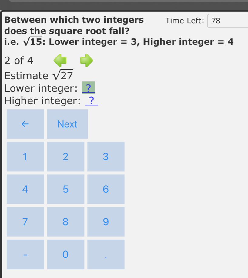 Between which two integers Time Left: 78
does the square root fall? 
i.e. sqrt(15) : Lower integer =3 , Higher integer =4
2 of 4
Estimate sqrt(27)
Lower integer: _? 
Higher integer: _?_