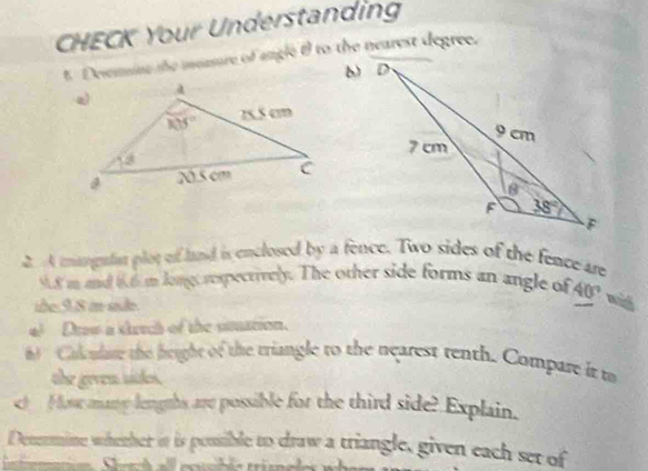 CHECK Your Understanding
t. Devemine the measure of angle tl to the nearest degree.
b)
A mgaln plot of land is enclosed by a fence. Two sides of the fence are
9.8 m and 6.6 m long respectively. The other side forms an angle of 40° ma
übe:9.8 in sde
* Drow a skerch of the smation.
8 Colculare the height of the triangle to the nearest tenth. Compare it to
the geven sides.
c)  Hos many lengths are possible for the third side? Explain.
Denermine whether it is possible to draw a triangle, given each set of