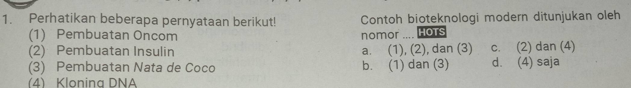 Perhatikan beberapa pernyataan berikut! Contoh bioteknologi modern ditunjukan oleh
(1) Pembuatan Oncom nomor .... Hots
(2) Pembuatan Insulin a. (1), (2), dan (3) c. (2) dan (4)
(3) Pembuatan Nata de Coco b. (1) dan (3) d. (4) saja
(4) Klonina DNA