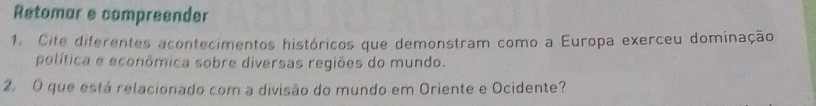 Retomar e compreender 
1. Cite diferentes acontecimentos históricos que demonstram como a Europa exerceu dominação 
política e econômica sobre diversas regiões do mundo. 
2 O que está relacionado com a divisão do mundo em Oriente e Ocidente?