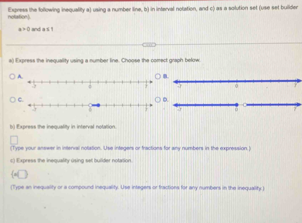 Express the following inequality a) using a number line, b) in interval notation, and c) as a solution set (use set builder
notation).
a>0 and a≤ 1
a) Express the inequality using a number line. Choose the correct graph below.
A.
B.
-7 0 7
C.
D.
b) Express the inequality in interval notation.
(Type your answer in interval notation. Use integers or fractions for any numbers in the expression.)
c) Express the inequality using set builder notation.
 a□ 
(Type an inequality or a compound inequality. Use integers or fractions for any numbers in the inequality.)