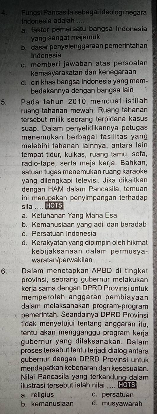 Fungsi Pancasila sebagai ideologi negara
Indonesia adalah ....
a. faktor pemersatu bangsa Indonesia
yang sangat majemuk
b. dasar penyelenggaraan pemerintahan
Indonesia
c. memberi jawaban atas persoalan
kemasyarakatan dan kenegaraan
d. ciri khas bangsa Indonesia yang mem-
bedakannya dengan bangsa lain
5. Pada tahun 2010 mencuat istilah
ruang tahanan mewah. Ruang tahanan
tersebut milik seorang terpidana kasus
suap. Dalam penyelidikannya petugas
menemukan berbagai fasilitas yang
melebihi tahanan lainnya, antara lain
tempat tidur, kulkas, ruang tamu, sofa,
radio-tape, serta meja kerja. Bahkan,
satuan tugas menemukan ruang karaoke
yang dilengkapi televisi. Jika dikaitkan
dengan HAM dalam Pancasila, temuan
ini merupakan penyimpangan terhadap 
sila  HOTS
a. Ketuhanan Yang Maha Esa
b. Kemanusiaan yang adil dan beradab
c. Persatuan Indonesia
d. Kerakyatan yang dipimpin oleh hikmat
kebijaksanaan dalam permusya-
waratan/perwakilan
6. Dalam menetapkan APBD di tingkat
provinsi, seorang gubernur melakukan
kerja sama dengan DPRD Provinsi untuk
memperoleh anggaran pembiayaan
dalam melaksanakan program-program
pemerintah. Seandainya DPRD Provinsi
tidak menyetujui tentang anggaran itu,
tentu akan mengganggu program kerja
gubernur yang dilaksanakan. Dalam
proses tersebut tentu terjadi dialog antara
gubernur dengan DPRD Provinsi untuk
mendapatkan kebenaran dan kesesuaian.
Nilai Pancasila yang terkandung dalam
ilustrasi tersebut ialah nilai _a HOTS
a. religius c. persatuan
b. kemanusiaan d. musyawarah