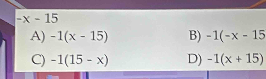 -x-15
A) -1(x-15) B) -1(-x-15
C) -1(15-x) D) -1(x+15)