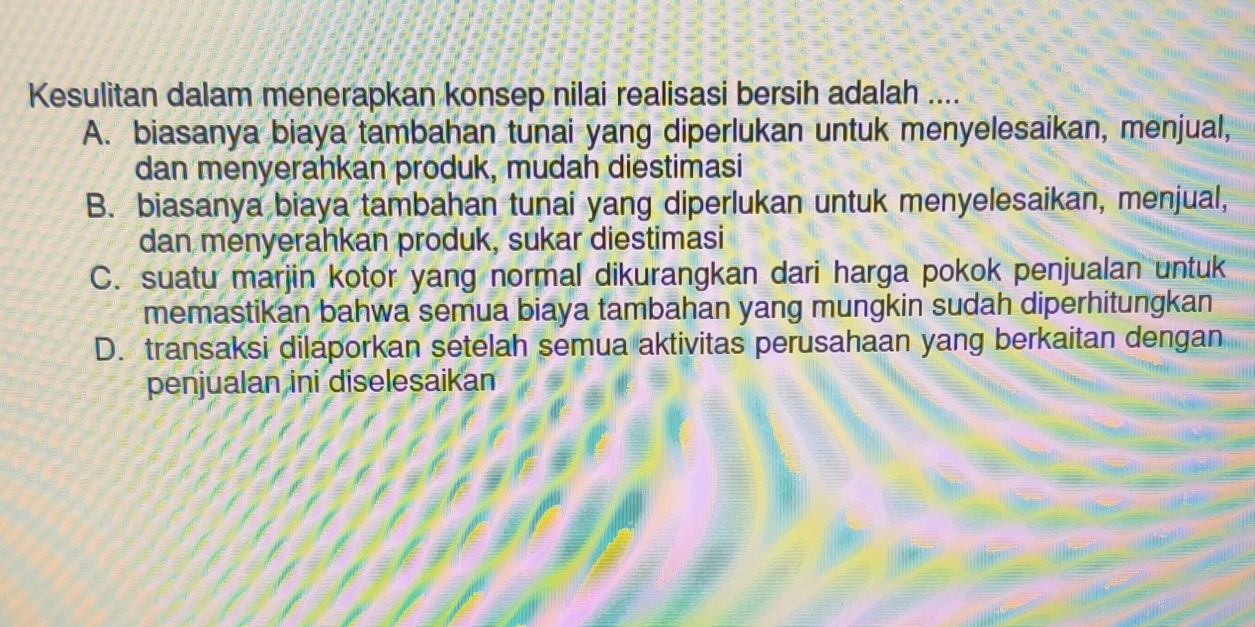 Kesulitan dalam menerapkan konsep nilai realisasi bersih adalah ....
A. biasanya biaya tambahan tunai yang diperlukan untuk menyelesaikan, menjual,
dan menyerahkan produk, mudah diestimasi
B. biasanya biaya tambahan tunai yang diperlukan untuk menyelesaikan, menjual,
dan menyerahkan produk, sukar diestimasi
C. suatu marjin kotor yang normal dikurangkan dari harga pokok penjualan untuk
memastikan bahwa semua biaya tambāhan yang mungkin sudah diperhitungkan
D. transaksi dilaporkan setelah semua aktivitas perusahaan yang berkaitan dengan
penjualan ini diselesaikan