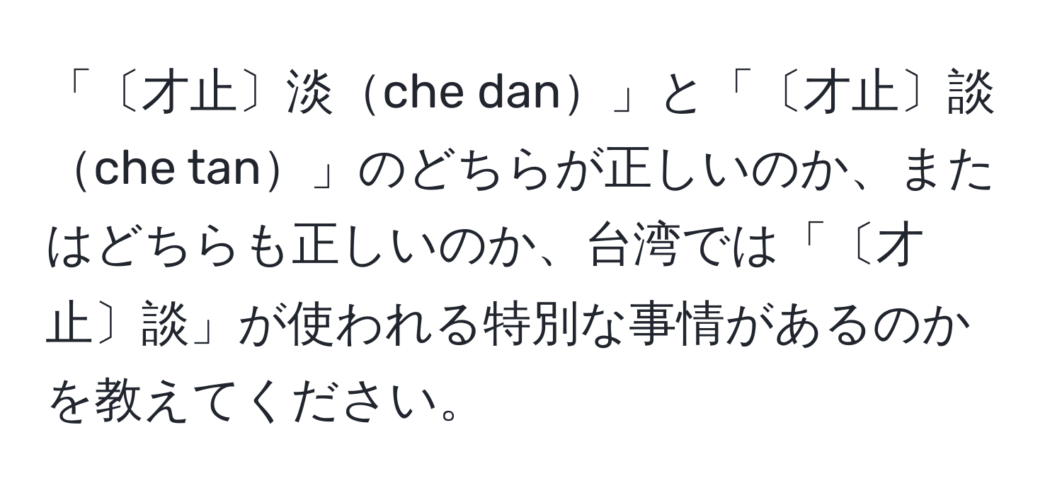 「〔才止〕淡che dan」と「〔才止〕談che tan」のどちらが正しいのか、またはどちらも正しいのか、台湾では「〔才止〕談」が使われる特別な事情があるのかを教えてください。