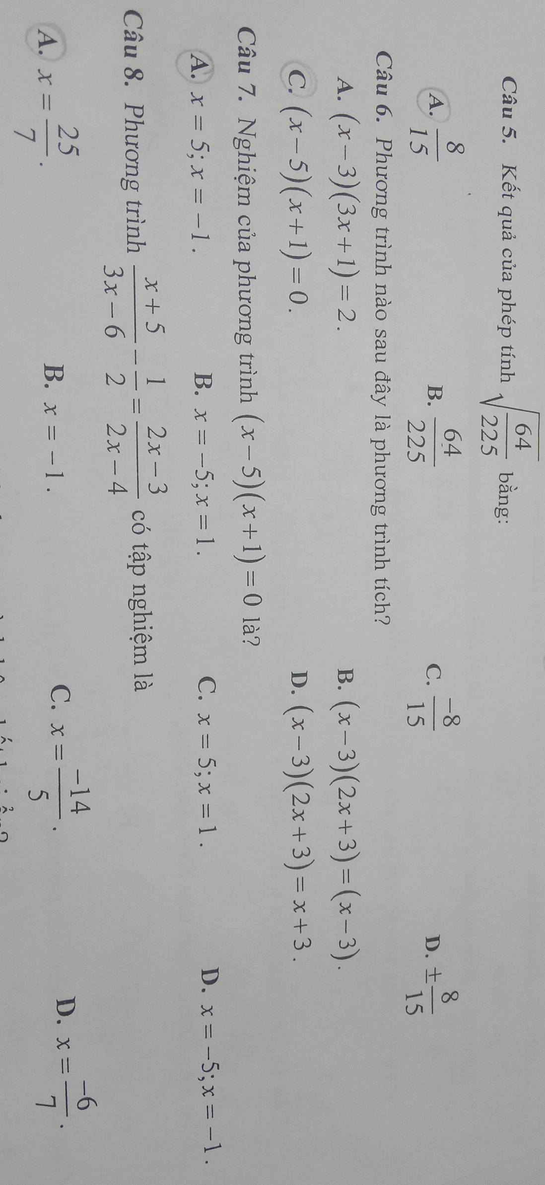 Kết quả của phép tính sqrt(frac 64)225 bằng:
A.  8/15   64/225   (-8)/15  D. ±  8/15 
B.
C.
Câu 6. Phương trình nào sau đây là phương trình tích?
A. (x-3)(3x+1)=2. B. (x-3)(2x+3)=(x-3).
C. (x-5)(x+1)=0. D. (x-3)(2x+3)=x+3. 
Câu 7. Nghiệm của phương trình (x-5)(x+1)=0 là?
A. x=5; x=-1. B. x=-5; x=1. C. x=5; x=1. D. x=-5; x=-1. 
Câu 8. Phương trình  (x+5)/3x-6 - 1/2 = (2x-3)/2x-4  có tập nghiệm là
A. x= 25/7 .
B. x=-1.
C. x= (-14)/5 .
D. x= (-6)/7 .