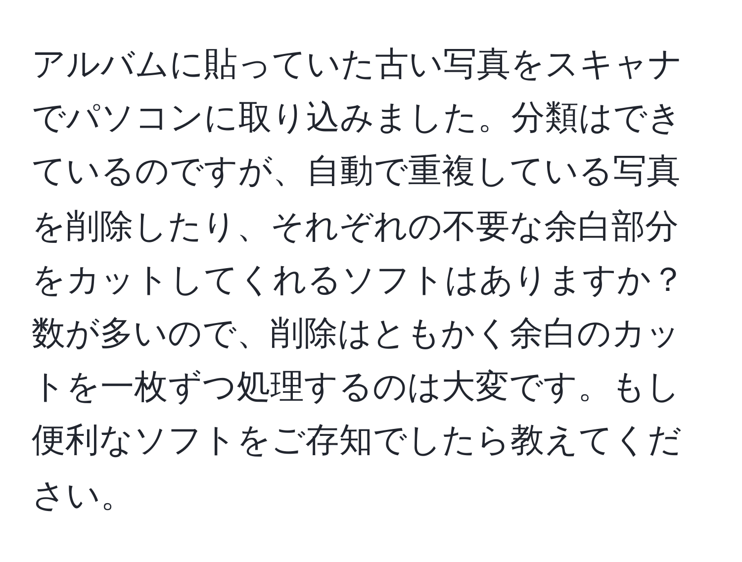 アルバムに貼っていた古い写真をスキャナでパソコンに取り込みました。分類はできているのですが、自動で重複している写真を削除したり、それぞれの不要な余白部分をカットしてくれるソフトはありますか？数が多いので、削除はともかく余白のカットを一枚ずつ処理するのは大変です。もし便利なソフトをご存知でしたら教えてください。