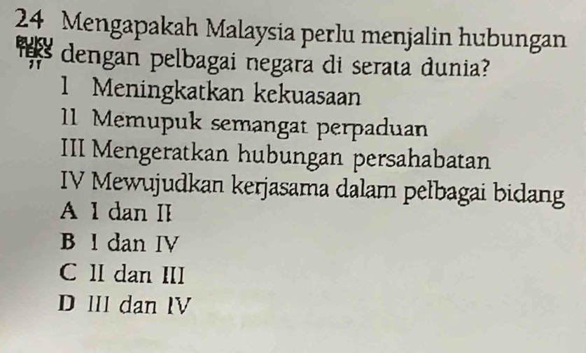 Mengapakah Malaysia perlu menjalin hubungan
dengan pelbagai negara di serata dunia?
1 Meningkatkan kekuasaan
1 Memupuk semangat perpaduan
III Mengeratkan hubungan persahabatan
IV Mewujudkan kerjasama dalam pełbagai bidang
A 1 dan II
B l dan IV
C II dan III
D lII dan IV