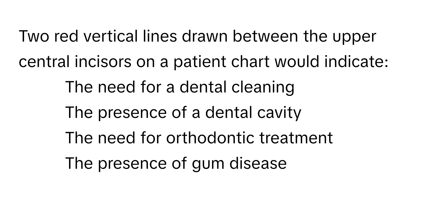 Two red vertical lines drawn between the upper central incisors on a patient chart would indicate:

1) The need for a dental cleaning
2) The presence of a dental cavity
3) The need for orthodontic treatment
4) The presence of gum disease