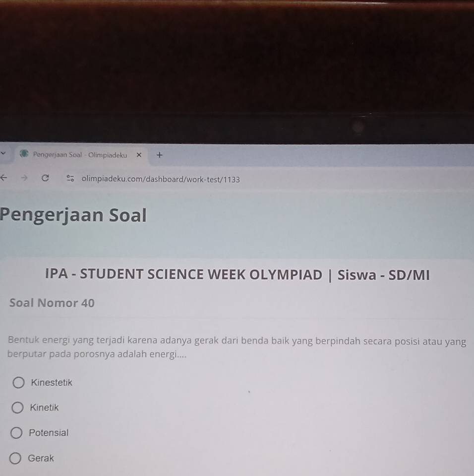 Pengerjaan Soal - Olimpiadeku

olimpiadeku.com/dashboard/work-test/1133
Pengerjaan Soal
IPA - STUDENT SCIENCE WEEK OLYMPIAD | Siswa - SD/MI
Soal Nomor 40
Bentuk energi yang terjadi karena adanya gerak dari benda baik yang berpindah secara posisi atau yang
berputar pada porosnya adalah energi....
Kinestetik
Kinetik
Potensial
Gerak