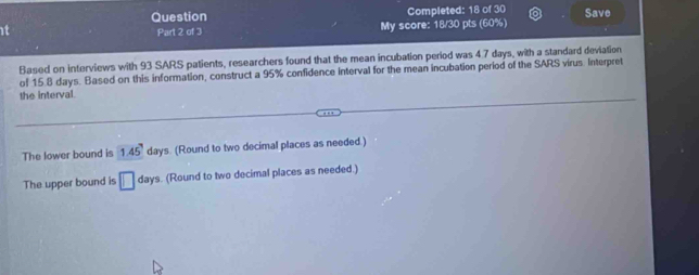 Question Completed: 18 of 30 Save 
t Part 2 of 3 My score: 18/30 pts (60%) 
Based on interviews with 93 SARS patients, researchers found that the mean incubation period was 4.7 days, with a standard deviation 
of 15.8 days. Based on this information, construct a 95% confidence interval for the mean incubation period of the SARS virus. Interpret 
the interval. 
The lower bound is 1.45° days. (Round to two decimal places as needed.) 
The upper bound is □ da ys. (Round to two decimal places as needed.)