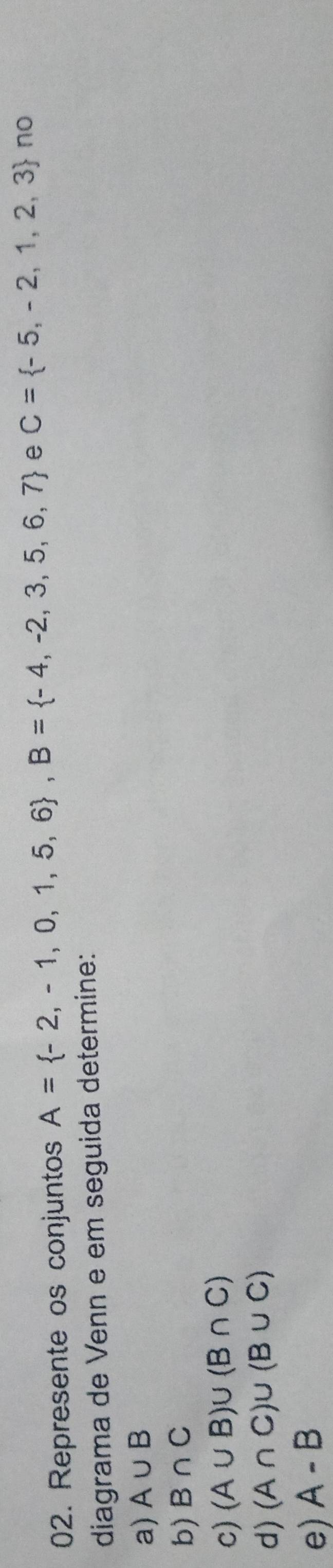 Represente os conjuntos A= -2,-1,0,1,5,6 , B= -4,-2,3,5,6,7 e C= -5,-2,1,2,3 no 
diagrama de Venn e em seguida determine: 
a) A∪ B
b) B∩ C
c) (A∪ B)∪ (B∩ C)
d) (A∩ C)∪ (B∪ C)
e) A-B