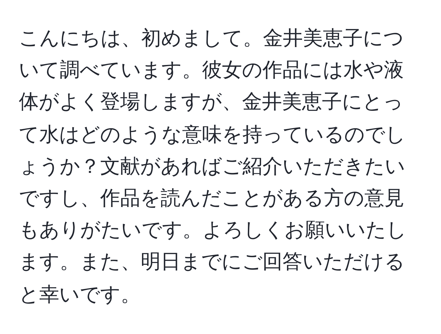 こんにちは、初めまして。金井美恵子について調べています。彼女の作品には水や液体がよく登場しますが、金井美恵子にとって水はどのような意味を持っているのでしょうか？文献があればご紹介いただきたいですし、作品を読んだことがある方の意見もありがたいです。よろしくお願いいたします。また、明日までにご回答いただけると幸いです。