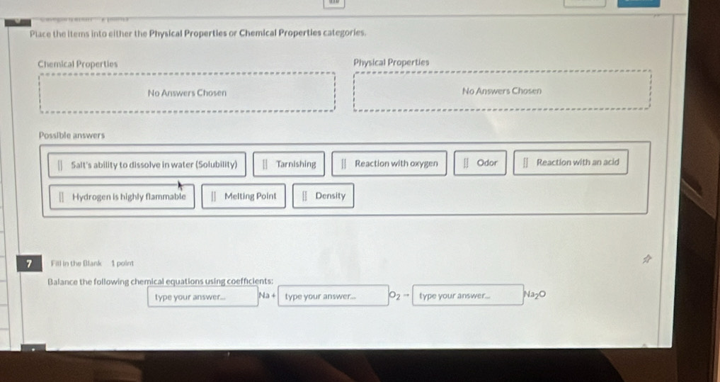 Place the items into either the Physical Properties or Chemical Properties categories.
Chemical Properties Physical Properties
No Answers Chosen No Answers Chosen
Possible answers
Salt's ability to dissolve in water (Solubility) || Tarnishing || Reaction with oxygen [] Odor | Reaction with an acid
Hydrogen is highly flammable Melting Point Density
7 Fill in the Blank 1 point
Balance the following chemical equations using coefficients:
type your answer... Na+ type your answer... O_2 → type your answer... Na_2O