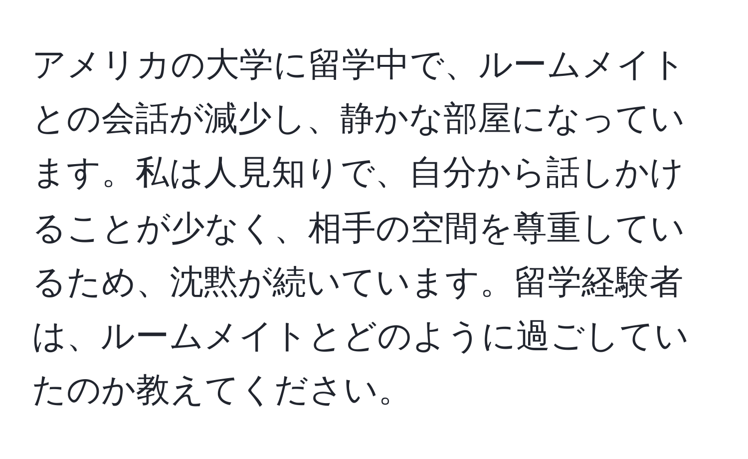 アメリカの大学に留学中で、ルームメイトとの会話が減少し、静かな部屋になっています。私は人見知りで、自分から話しかけることが少なく、相手の空間を尊重しているため、沈黙が続いています。留学経験者は、ルームメイトとどのように過ごしていたのか教えてください。