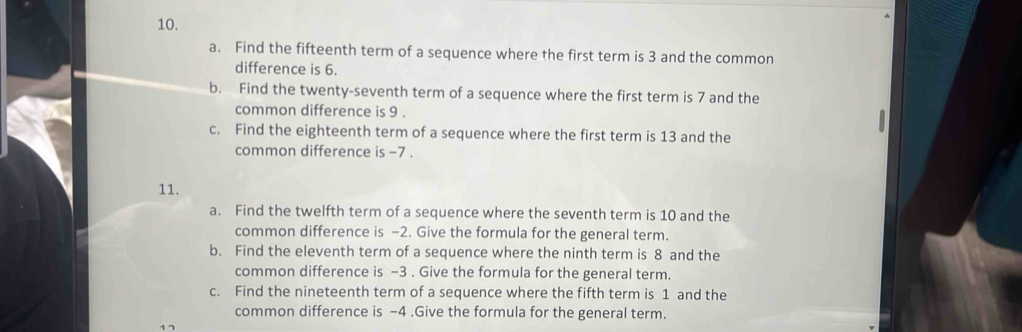 Find the fifteenth term of a sequence where the first term is 3 and the common 
difference is 6. 
b. Find the twenty-seventh term of a sequence where the first term is 7 and the 
common difference is 9. 
c. Find the eighteenth term of a sequence where the first term is 13 and the 
common difference is -7. 
11. 
a. Find the twelfth term of a sequence where the seventh term is 10 and the 
common difference is -2. Give the formula for the general term. 
b. Find the eleventh term of a sequence where the ninth term is 8 and the 
common difference is -3. Give the formula for the general term. 
c. Find the nineteenth term of a sequence where the fifth term is 1 and the 
common difference is -4.Give the formula for the general term.