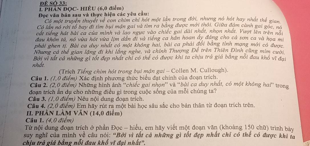 ĐÉ SÓ 33:
I. PHÀN ĐQC- HIÊU (6,0 điểm)
Đọc văn bản sau và thực hiện các yêu cầu:
Có một truyền thuyết về con chim chỉ hót một lần trong đời, nhưng nó hót hay nhất thế gian
Có lần nó rời tổ bay đi tìm bụi mận gai và tìm ra bằng được mới thôi. Giữa đám cành gai góc, nó
cất tiếng hát bài ca của mình và lao ngực vào chiếc gai dài nhất, nhọn nhất. Vượt lên trên nổi
đau khôn tả, nó vừa hót vừa lịm dần đi và tiếng ca hân hoan ấy đáng cho cả sơn ca và họa mi
phải ghen tị. Bài ca duy nhất có một không hai, bài ca phải đổi bằng tỉnh mạng mới có được.
Nhưng cả thế gian lặng đi khi lắng nghe, và chính Thượng Đế trên Thiên Đình cũng mim cười.
Bởi vì tất cả những gì tốt đẹp nhất chỉ có thể có được khi ta chịu trả giá bằng nỗi đau khổ vĩ đại
nhất.
(Trích Tiếng chim hót trong bụi mận gai - Collen M. Cullough).
Câu 1. (1,0 điểm) Xác định phương thức biểu đạt chính của đoạn trích.
Câu 2. (2,0 điểm) Những hình ảnh “chiếc gai nhọn” và “bài ca duy nhất, có một không hai” trong
đoạn trích ẩn dụ cho những điều gì trong cuộc sống của mỗi chúng ta?
Câu 3. (1,0 điểm) Nêu nội dung đoạn trích.
Câu 4. (2,0 điểm) Em hãy rút ra một bài học sâu sắc cho bản thân từ đoạn trích trên.
II. PHÀN LÀM VĂN (14,0 điểm)
Câu 1. (4,0 điểm)
Từ nội dung đoạn trích ở phần Đọc - hiểu, em hãy viết một đoạn văn (khoảng 150 chữ) trình bày
suy nghĩ của mình về câu nói: “Bởi vì tất cả những gì tốt đẹp nhất chỉ có thể có được khi ta
chịu trả giá bằng nỗi đau khổ vĩ đại nhất”.