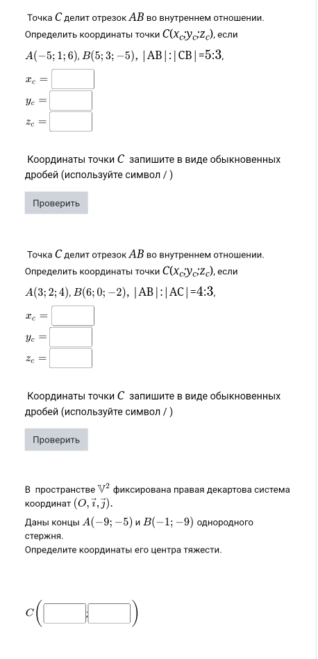 Точка С делит отрезок АΒ во внутреннем отношении.
ΟπределиΤь κоординаτьι Τοчки C(x_0y_C:z_c) , если
A(-5;1;6),B(5;3;-5),|AB|:|CB|=5:3,
x_c=□
y_c=□
z_c=□
Κοординатыі точки С запишите в виде обыкновенны
робей (используйте символ / )
Проверить
Точка Сделит отрезок АΒ во внутреннем отношении.
Определить координаΤьι Τочки C(x_c;y_c;z_c) , если
A(3;2;4),B(6;0;-2),|AB|:|AC|=4:3,
x_c=□
y_c=□
z_c=□
Κоординатыι точки С запишите в виде обыкновенньх
スробей (используйте символ / )
Проверить
В пространстве V^2 Φиксирована πравая декартова система
координат (O,vector i,vector j).
Даны концы A(-9;-5) B(-1;-9) однородного
стержня.
Определите Κоординатьι его центра тяжести.
c(□ ,□ )