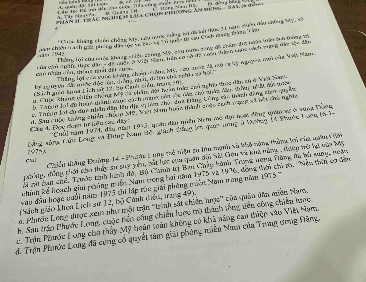 tiên hành Bảng
A. quân đội Sải Gòn. B. cổ văn l
Câu 16: Để mở đầu cho cuộc Tiến công chiến lược năm
A. Tây Nguyên. B. Quảng Trị. C. Đông Nam Bộ. D. đồng băng son
PhHẢN II. TRÁC NGHIỆM LựA CHọN PHươNG ÁN đÚNG - SAI. (6 điểm)
'Cuộc kháng chiến chống Mỹ, cứu nước thắng lợi đã kết thúc 21 năm chiến đấu chống Mỹ, 30
năm chiến tranh giải phóng dân tộc và bảo vệ Tổ quốc từ sau Cách mạng tháng Tám
Thắng lợi của cuộc kháng chiến chống Mỹ, cứu nước cũng đã chấm dứt hoàn toàn ách thống trị
năm 1945.
của chủ nghĩa thực dân - đế quốc ở Việt Nam, trên cơ sở đó hoàn thành cuộc cách mạng dân tộc dân
Thắng lợi của cuộc kháng chiến chống Mỹ, cứu nước đã mở ra kỷ nguyên mới của Việt Nam:
chủ nhân dân, thống nhất đất nước.
kỷ nguyên đất nước độc lập, thống nhất, đi lên chủ nghĩa xã hội.”
(Sách giáo khoa Lịch sử 12, bộ Cánh diều, trang 50).
a. Cuộc kháng chiến chống Mỹ đã chẩm dứt hoàn toàn chủ nghĩa thực dân cũ ở Việt Nam.
b. Thắng lợi đã hoàn thành cuộc cách mạng dân tộc dân chủ nhân dân, thống nhất đất nước
c. Thắng lợi đã đưa nhân dân lên địa vị làm chủ, dưa Đảng Cộng sản thành đảng cầm quyền.
d. Sau cuộc kháng chiến chống Mỹ, Việt Nam hoàn thành cuộc cách mạng xã hội chủ nghĩa.
'Cuối năm 1974, đầu năm 1975, quân dân miền Nam mở đợt hoạt động quân sự ở vùng Đồng
Câu 4. Đọc đoạn tư liệu sau đây:
sằng sông Cửu Long và Đông Nam Bộ, giành thắng lợi quan trọng ở Đường 14 Phước Long (6-1-
1975).
phóng, đồng thời cho thấy sự suy yếu, bất lực của quân đội Sài Gòn và khả năng , thiệp trở lại của Mỹ
can
Chiến thắng Đường 14 - Phước Lọng thể hiện sự lớn mạnh và khả năng thắng lợi của quân Giải
là rất hạn chế. Trước tình hình đó, Bộ Chính trị Ban Chấp hành Trung ương Đảng đã bổ sung, hoàn
chỉnh kế hoạch giải phóng miền Nam trong hai năm 1975 và 1976, đồng thời chỉ rõ: “Nếu thời cơ đến
vào đầu hoặc cuối năm 1975 thì lập tức giải phóng miền Nam trong năm 1975.'
(Sách giáo khoa Lịch sử 12, bộ Cánh diều, trang 49).
a. Phước Long được xem như một trận “trinh sát chiến lược” của quân dân miền Nam.
b. Sau trận Phước Long, cuộc tiến công chiến lược trở thành tổng tiến công chiến lược.
c. Trận Phước Long cho thấy Mỹ hoàn toàn không có khả năng can thiệp vào Việt Nam.
d. Trận Phước Long đã củng cố quyết tâm giải phóng miền Nam của Trung ương Đảng.