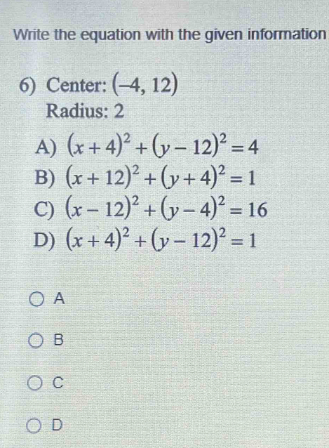 Write the equation with the given information
6) Center: (-4,12)
Radius: 2
A) (x+4)^2+(y-12)^2=4
B) (x+12)^2+(y+4)^2=1
C) (x-12)^2+(y-4)^2=16
D) (x+4)^2+(y-12)^2=1
A
B
C
D