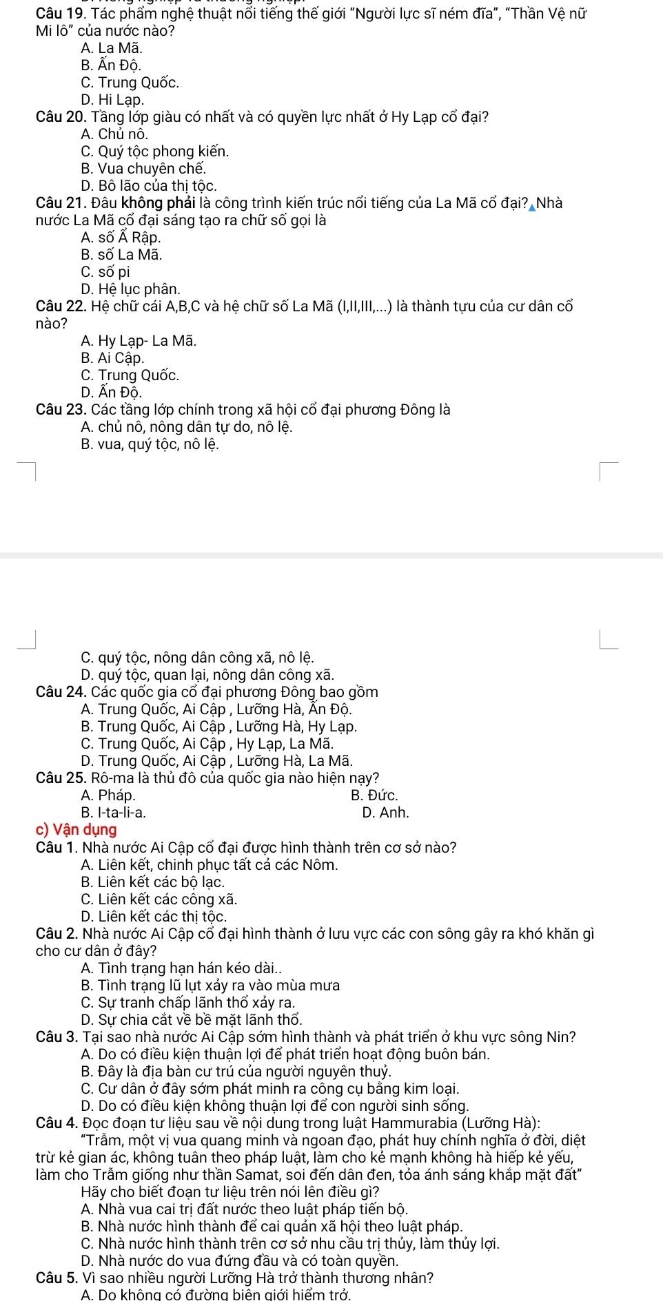 Tác phẩm nghệ thuật nổi tiếng thế giới “Người lực sĩ ném đĩa”, “Thần Vệ nữ
Mi |hat O'' của nước nào?
A. La Mã.
B. Ấn Độ.
C. Trung Quốc.
D. Hi Lạp.
Câu 20. Tầng lớp giàu có nhất và có quyền lực nhất ở Hy Lạp cổ đại?
A. Chủ nô.
C. Quý tộc phong kiến.
B. Vua chuyên chế.
D. Bô lão của thị tộc.
Câu 21. Đâu không phải là công trình kiến trúc nổi tiếng của La Mã cổ đại? Nhà
nước La Mã cổ đại sáng tạo ra chữ số gọi là
A. số Ấ Rập.
B. số La Mã.
C. số pi
D. Hệ lục phân.
Câu 22. Hệ chữ cái A,B,C và hệ chữ số La Mã (I,II,III,...) là thành tựu của cư dân cố
nào?
A. Hy Lạp- La Mã.
B. Ai Cập.
C. Trung Quốc.
D. Ấn Độ.
Câu 23. Các tầng lớp chính trong xã hội cổ đại phương Đông là
A. chủ nô, nông dân tự do, nô lệ.
B. vua, quý tộc, nô lệ.
C. quý tộc, nông dân công xã, nô lệ.
D. quý tộc, quan lại, nông dân công xã.
Câu 24. Các quốc gia cổ đại phương Đông bao gồm
A. Trung Quốc, Ai Cập , Lưỡng Hà, Ấn Độ.
B. Trung Quốc, Ai Cập , Lưỡng Hà, Hy Lạp.
C. Trung Quốc, Ai Cập , Hy Lạp, La Mã.
D. Trung Quốc, Ai Cập , Lưỡng Hà, La Mã.
Câu 25. Rô-ma là thủ đô của quốc gia nào hiện nạy?
A. Pháp. B. Đức.
B. I-ta-li-a. D. Anh.
c) Vận dụng
Câu 1. Nhà nước Ai Cập cổ đại được hình thành trên cơ sở nào?
A. Liên kết, chinh phục tất cả các Nôm.
B. Liên kết các bộ lạc.
C. Liên kết các công xã.
D. Liên kết các thị tộc.
Câu 2. Nhà nước Ai Cập cổ đại hình thành ở lưu vực các con sông gây ra khó khăn gì
cho cư dân ở đây?
A. Tình trạng hạn hán kéo dài..
B. Tình trạng lũ lụt xảy ra vào mùa mưa
C. Sự tranh chấp lãnh thổ xảy ra.
D. Sự chia cắt về bề mặt lãnh thổ.
Câu 3. Tại sao nhà nước Ai Cập sớm hình thành và phát triển ở khu vực sông Nin?
A. Do có điều kiện thuận lợi để phát triển hoạt động buôn bán.
B. Đây là địa bàn cư trú của người nguyên thuỷ
C. Cư dân ở đây sớm phát minh ra công cụ bằng kim loại.
D. Do có điều kiện không thuận lợi để con người sinh sống.
Câu 4. Đọc đoạn tư liệu sau về nội dung trong luật Hammurabia (Lưỡng Hà):
"Trẫm, một vị vua quang minh và ngoan đạo, phát huy chính nghĩa ở đời, diệt
trừ kẻ gian ác, không tuân theo pháp luật, làm cho kẻ mạnh không hà hiếp kẻ yếu,
làm cho Trầm giống như thần Samat, soi đến dân đen, tỏa ánh sáng khắp mặt đất"
Hãy cho biết đoạn tư liệu trên nói lên điều gì?
A. Nhà vua cai trị đất nước theo luật pháp tiến bộ.
B. Nhà nước hình thành để cai quản xã hội theo luật pháp.
C. Nhà nước hình thành trên cơ sở nhu cầu trị thủy, làm thủy lợi.
D. Nhà nước do vua đứng đầu và có toàn quyền.
Câu 5. Vì sao nhiều người Lưỡng Hà trở thành thương nhân?
A. Do không có đường biên giới hiểm trở