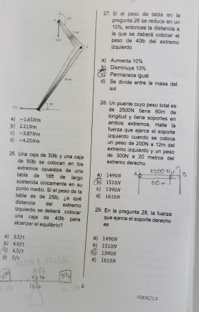 Sí el peso de tabla en la
100° pregunta 26 se reduce en un
5cm 10%, entonces la distancia a
pesa de 401b del extremo la que se deberá colocar el
A izquierdo
a) Aumenta 10%
b). Disminuye 10%
Permanece igual
| B cm d) Se divide entre la masa del
sol
mu _b 28. Un puente cuyo peso total es de 2500N tiene 60m de
@ -1.65Nm longitud y tene soportes en ambos extremos, Halle la
b 2.21Nm fuerza que ejerce el soporte
c) =3.87Nm zquierdo quando se coloca
d) -4.25Nm extremo izquierdo y un peso un peso de 200N a 12m del
26. Una caja de 30lb y una caja de 501b se colocan en lo extremo derecho. de 300N a 20 metros del
e tremos opuestos de un a 8) 1490N
sostenida únicamente en su tabía de 16ft de larg 5 1510N
punto medio. Sí el pesó de la c》 1390N
distancia del extremo tabla es de 25/b, ¿a qué d) 1610N
izguierdo se deberá colocar 29. En la progunta 28, la fuerza
alcanzar el equilibrio? una caja de 401b para que ejerce el soparte derecho
es
a) 3.5ft @ 1490V
b) 4.0fr b) 1510N
c) 4.5ft ⑥ 1390N
d 5ft d) 1610N
6
FOEXC/1.D