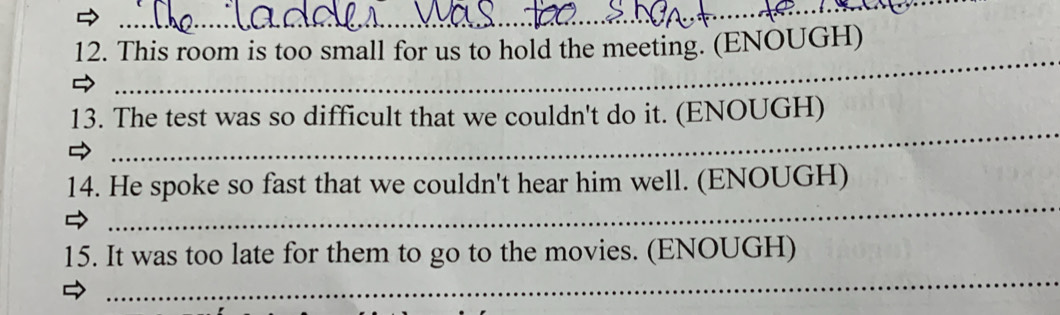 This room is too small for us to hold the meeting. (ENOUGH) 
_ 
13. The test was so difficult that we couldn't do it. (ENOUGH) 
_ 
14. He spoke so fast that we couldn't hear him well. (ENOUGH) 
_ 
15. It was too late for them to go to the movies. (ENOUGH)